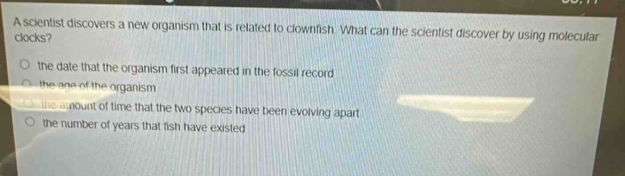 a scientist discovers a new organism that is related to clownfish. what can the scientist discover by using molecular clocks?\no the date that the organism first appeared in the fossil record\no the age of the organism\no the amount of time that the two species have been evolving apart\no the number of years that fish have existed