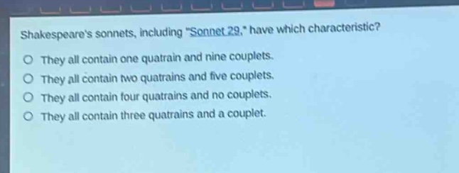 shakespeares sonnets, including \sonnet 29,\ have which characteristic?\no they all contain one quatrain and nine couplets.\no they all contain two quatrains and five couplets.\no they all contain four quatrains and no couplets.\no they all contain three quatrains and a couplet.