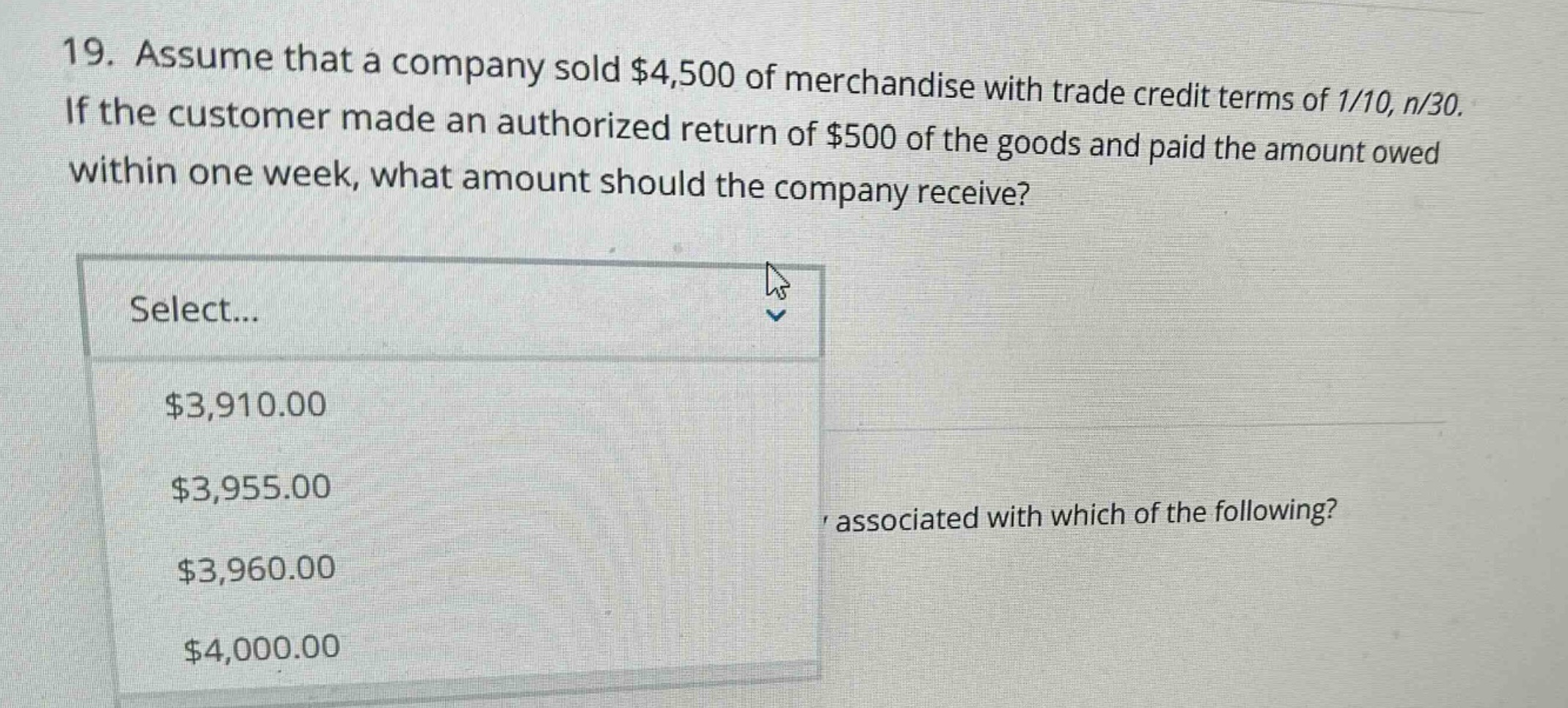 19. assume that a company sold $4,500 of merchandise with trade credit terms of 1/10, n/30. if the customer made an authorized return of $500 of the goods and paid the amount owed within one week, what amount should the company receive? select... $3,910.00 $3,955.00 $3,960.00 $4,000.00