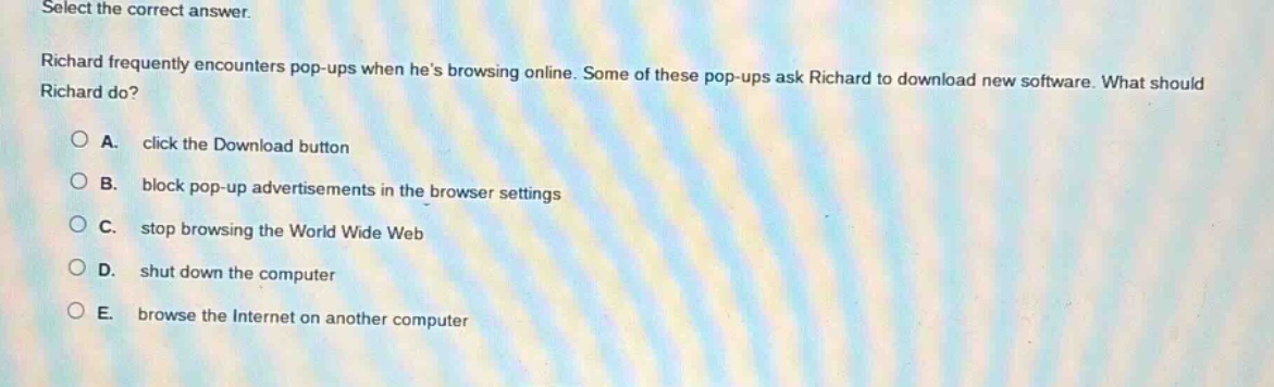 select the correct answer.\nrichard frequently encounters pop - ups when hes browsing online. some of these pop - ups ask richard to download new software. what should richard do?\na. click the download button\nb. block pop - up advertisements in the browser settings\nc. stop browsing the world wide web\nd. shut down the computer\ne. browse the internet on another computer