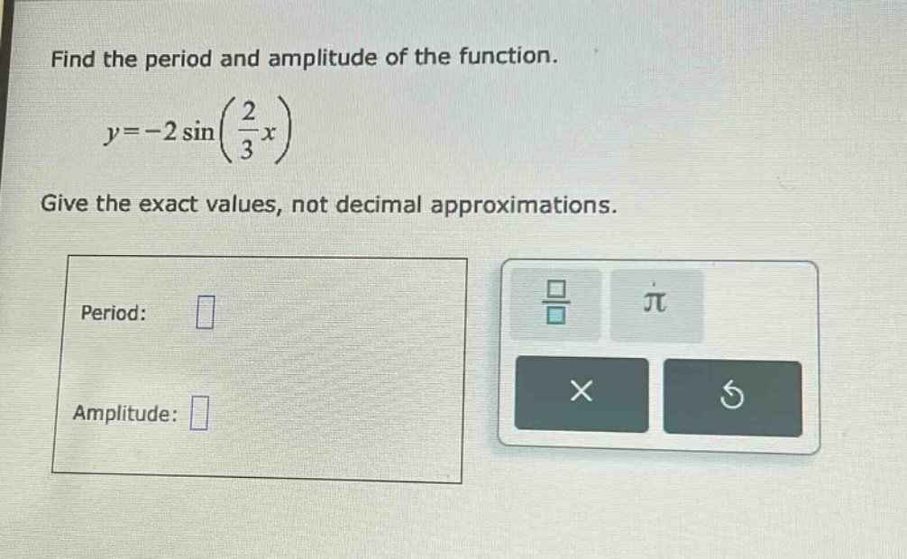 find the period and amplitude of the function.\n\n$y = - 2\\sin(\\frac{2}{3}x)$\n\ngive the exact values, not decimal approximations.\n\nperiod: \n\namplitude: