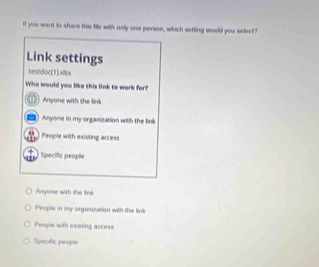 if you want to share this file with only one person, which setting would you select?\nlink settings\ntestdoc(1).xlsx\nwho would you like this link to work for?\nanyone with the link\nanyone in my organization with the link\npeople with existing access\nspecific people\nanyone with the link\npeople in my organization with the link\npeople with existing access\nspecific people