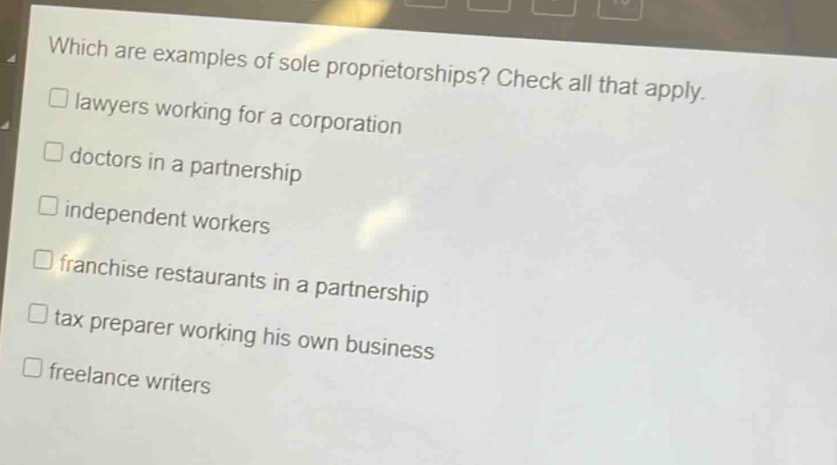 which are examples of sole proprietorships? check all that apply. \n□ lawyers working for a corporation\n□ doctors in a partnership\n□ independent workers\n□ franchise restaurants in a partnership\n□ tax preparer working his own business\n□ freelance writers