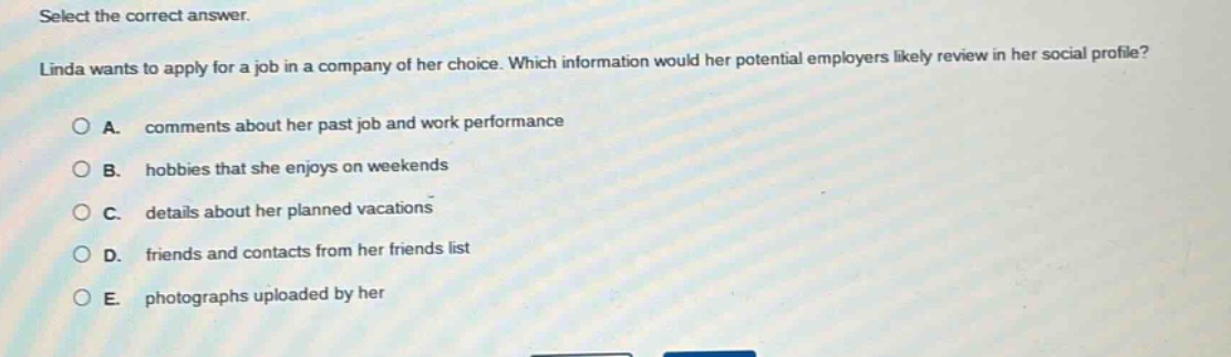 select the correct answer.\nlinda wants to apply for a job in a company of her choice. which information would her potential employers likely review in her social profile?\na. comments about her past job and work performance\nb. hobbies that she enjoys on weekends\nc. details about her planned vacations\nd. friends and contacts from her friends list\ne. photographs uploaded by her