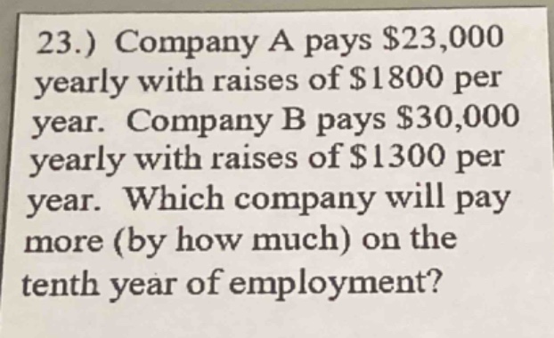 23.) company a pays $23,000 yearly with raises of $1800 per year. company b pays $30,000 yearly with raises of $1300 per year. which company will pay more (by how much) on the tenth year of employment?