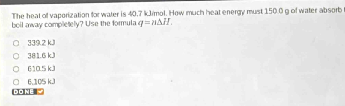 the heat of vaporization for water is 40.7 kj/mol. how much heat energy must 150.0 g of water absorb to boil away completely? use the formula $q = ndelta h$.\n339.2 kj\n381.6 kj\n610.5 kj\n6,105 kj\ndone
