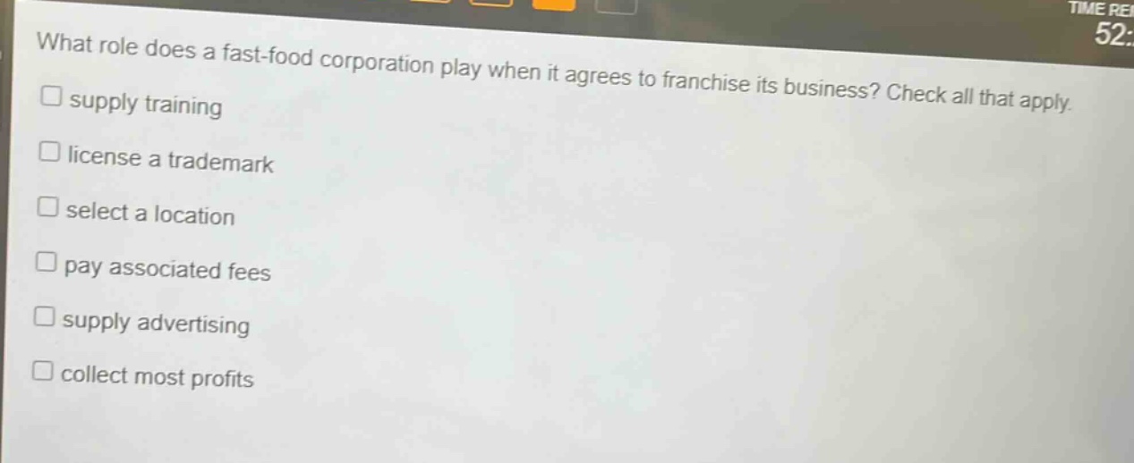 what role does a fast - food corporation play when it agrees to franchise its business? check all that apply.\nsupply training\nlicense a trademark\nselect a location\npay associated fees\nsupply advertising\ncollect most profits