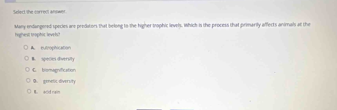 select the correct answer.\nmany endangered species are predators that belong to the higher trophic levels. which is the process that primarily affects animals at the highest trophic levels?\na. eutrophication\nb. species diversity\nc. biomagnification\nd. genetic diversity\ne. acid rain