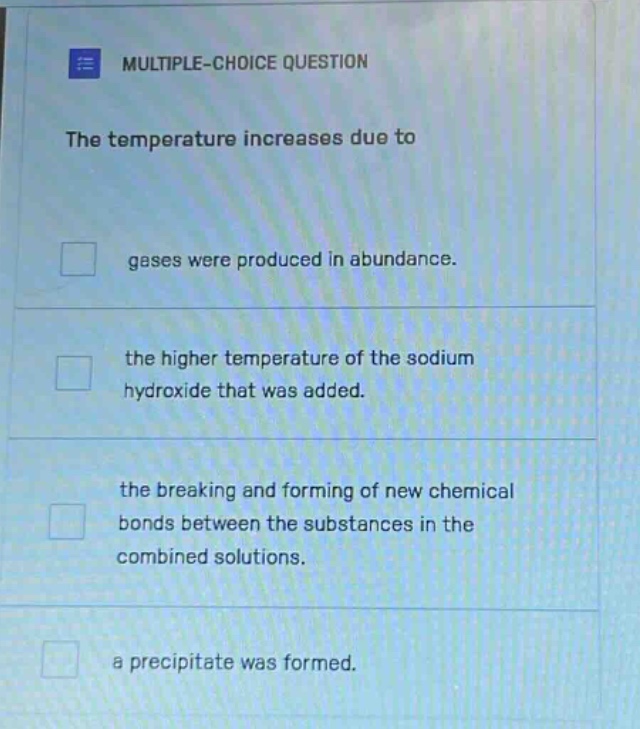 multiple - choice question\nthe temperature increases due to\ngases were produced in abundance.\nthe higher temperature of the sodium hydroxide that was added.\nthe breaking and forming of new chemical bonds between the substances in the combined solutions.\na precipitate was formed.