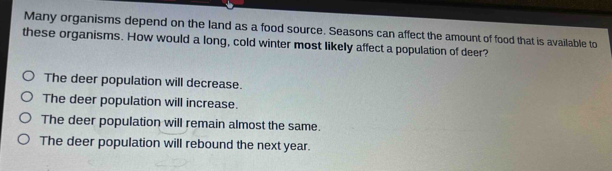 many organisms depend on the land as a food source. seasons can affect the amount of food that is available to these organisms. how would a long, cold winter most likely affect a population of deer?\no the deer population will decrease.\no the deer population will increase.\no the deer population will remain almost the same.\no the deer population will rebound the next year.