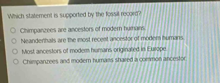 which statement is supported by the fossil record?\nchimpanzees are ancestors of modern humans.\nneanderthals are the most recent ancestor of modern humans.\nmost ancestors of modern humans originated in europe.\nchimpanzees and modern humans shared a common ancestor.