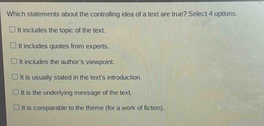 which statements about the controlling idea of a text are true? select 4 options.\n□ it includes the topic of the text.\n□ it includes quotes from experts.\n□ it includes the author’s viewpoint.\n□ it is usually stated in the text’s introduction.\n□ it is the underlying message of the text.\n□ it is comparable to the theme (for a work of fiction).