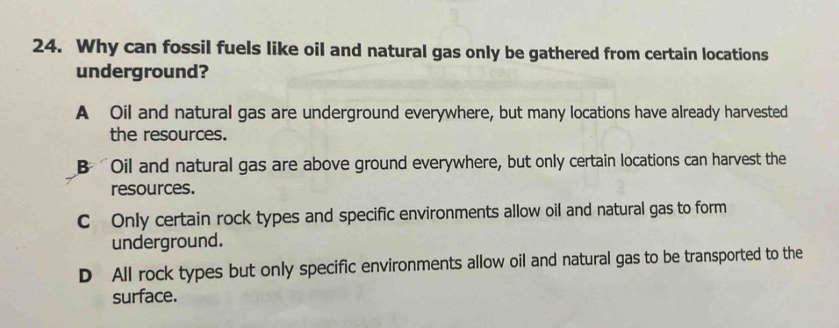 24. why can fossil fuels like oil and natural gas only be gathered from certain locations underground?\na oil and natural gas are underground everywhere, but many locations have already harvested the resources.\nb oil and natural gas are above ground everywhere, but only certain locations can harvest the resources.\nc only certain rock types and specific environments allow oil and natural gas to form underground.\nd all rock types but only specific environments allow oil and natural gas to be transported to the surface.