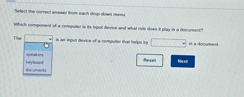 select the correct answer from each drop - down menu. which component of a computer is its input device and what role does it play in a document? the is an input device of a computer that helps by in a document. speakers keyboard documents reset next
