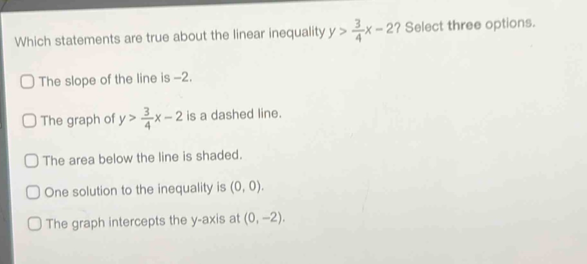 which statements are true about the linear inequality $y>\frac{3}{4}x - 2$? select three options.\nthe slope of the line is -2.\nthe graph of $y>\frac{3}{4}x - 2$ is a dashed line.\nthe area below the line is shaded.\none solution to the inequality is (0, 0).\nthe graph intercepts the y - axis at (0, -2).
