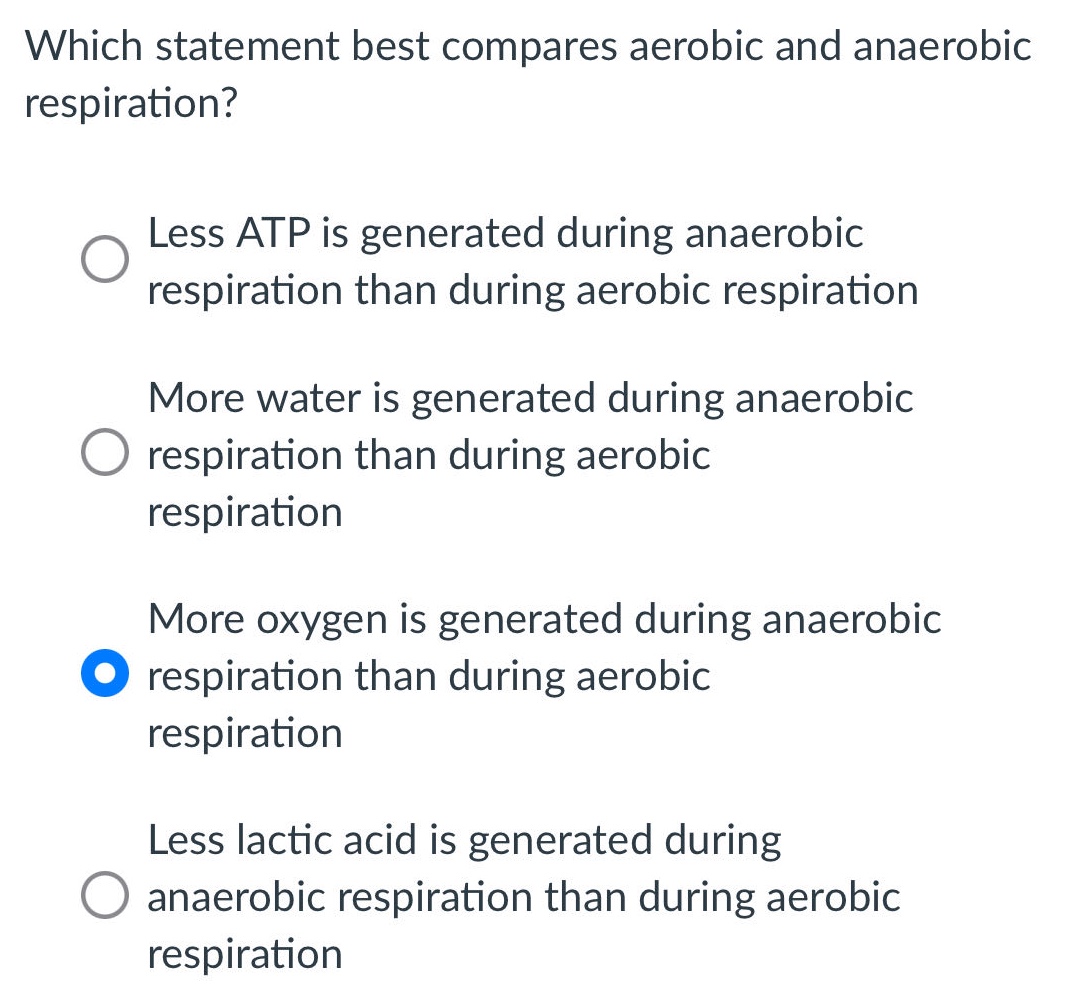 which statement best compares aerobic and anaerobic respiration?\nless atp is generated during anaerobic respiration than during aerobic respiration\nmore water is generated during anaerobic respiration than during aerobic respiration\nmore oxygen is generated during anaerobic respiration than during aerobic respiration\nless lactic acid is generated during anaerobic respiration than during aerobic respiration