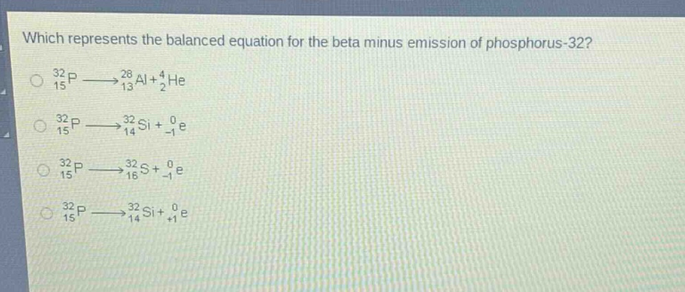 which represents the balanced equation for the beta minus emission of phosphorus - 32?\n$_{15}^{32}p\\longrightarrow_{13}^{28}al + _{2}^{4}he$\n$_{15}^{32}p\\longrightarrow_{14}^{32}si+_{ - 1}^{0}e$\n$_{15}^{32}p\\longrightarrow_{16}^{32}s+_{ - 1}^{0}e$\n$_{15}^{32}p\\longrightarrow_{14}^{32}si+_{ + 1}^{0}e$