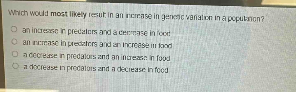 which would most likely result in an increase in genetic variation in a population?\n an increase in predators and a decrease in food\n an increase in predators and an increase in food\n a decrease in predators and an increase in food\n a decrease in predators and a decrease in food