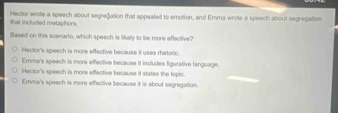 hector wrote a speech about segregation that appealed to emotion, and emma wrote a speech about segregation that included metaphors. based on this scenario, which speech is likely to be more effective?\nhectors speech is more effective because it uses rhetoric.\nemmas speech is more effective because it includes figurative language.\nhectors speech is more effective because it states the topic.\nemmas speech is more effective because it is about segregation.