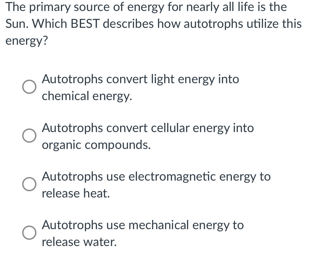 the primary source of energy for nearly all life is the sun. which best describes how autotrophs utilize this energy?\nautotrophs convert light energy into chemical energy.\nautotrophs convert cellular energy into organic compounds.\nautotrophs use electromagnetic energy to release heat.\nautotrophs use mechanical energy to release water.