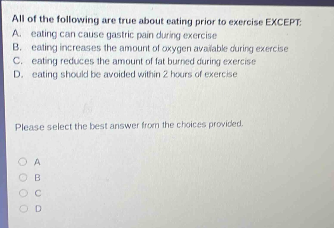 all of the following are true about eating prior to exercise except: a. eating can cause gastric pain during exercise b. eating increases the amount of oxygen available during exercise c. eating reduces the amount of fat burned during exercise d. eating should be avoided within 2 hours of exercise please select the best answer from the choices provided.