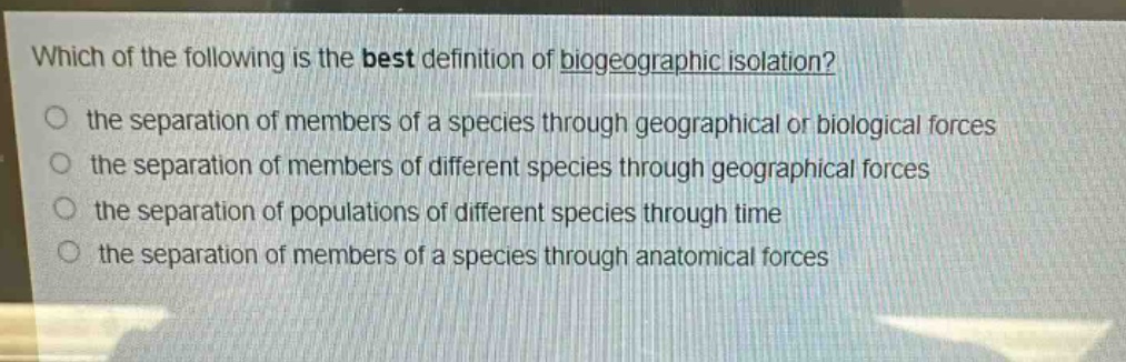 which of the following is the best definition of biogeographic isolation?\n the separation of members of a species through geographical or biological forces\n the separation of members of different species through geographical forces\n the separation of populations of different species through time\n the separation of members of a species through anatomical forces