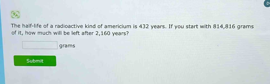 the half - life of a radioactive kind of americium is 432 years. if you start with 814,816 grams of it, how much will be left after 2,160 years? grams
