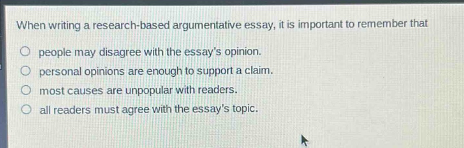 when writing a research - based argumentative essay, it is important to remember that\no people may disagree with the essay’s opinion.\no personal opinions are enough to support a claim.\no most causes are unpopular with readers.\no all readers must agree with the essay’s topic.