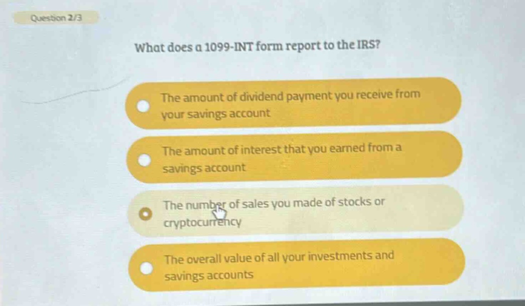 question 2/3\nwhat does a 1099 - int form report to the irs?\nthe amount of dividend payment you receive from your savings account\nthe amount of interest that you earned from a savings account\nthe number of sales you made of stocks or cryptocurrency\nthe overall value of all your investments and savings accounts