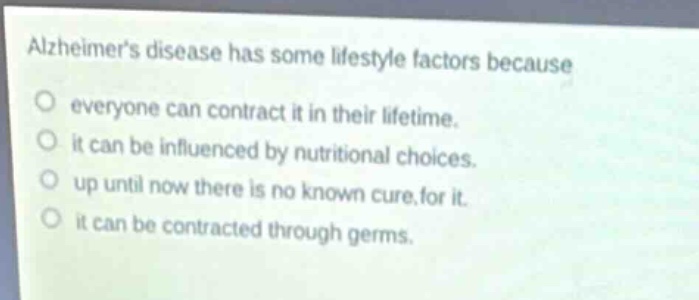 alzheimers disease has some lifestyle factors because\no everyone can contract it in their lifetime.\no it can be influenced by nutritional choices.\no up until now there is no known cure for it.\no it can be contracted through germs.