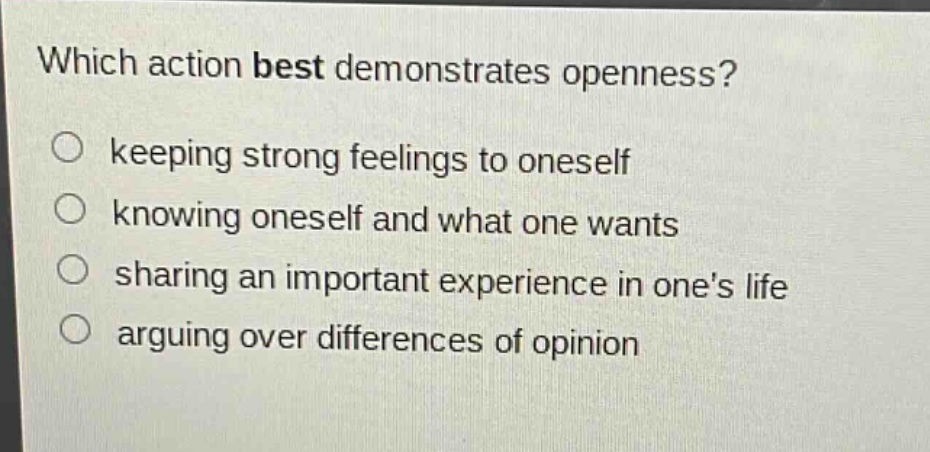 which action best demonstrates openness?\nkeeping strong feelings to oneself\nknowing oneself and what one wants\nsharing an important experience in ones life\narguing over differences of opinion