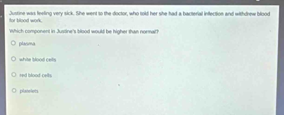 justine was feeling very sick. she went to the doctor, who told her she had a bacterial infection and withdrew blood for blood work. which component in justines blood would be higher than normal?\no plasma\no white blood cells\no red blood cells\no platelets