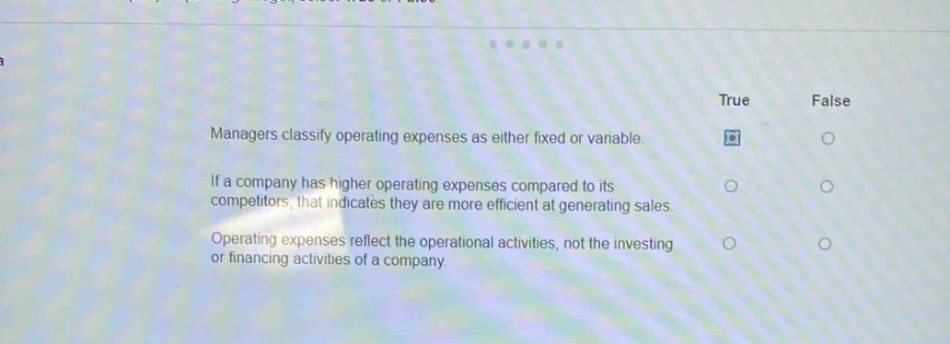 managers classify operating expenses as either fixed or variable.\nif a company has higher operating expenses compared to its competitors, that indicates they are more efficient at generating sales.\noperating expenses reflect the operational activities, not the investing or financing activities of a company.\ntrue false