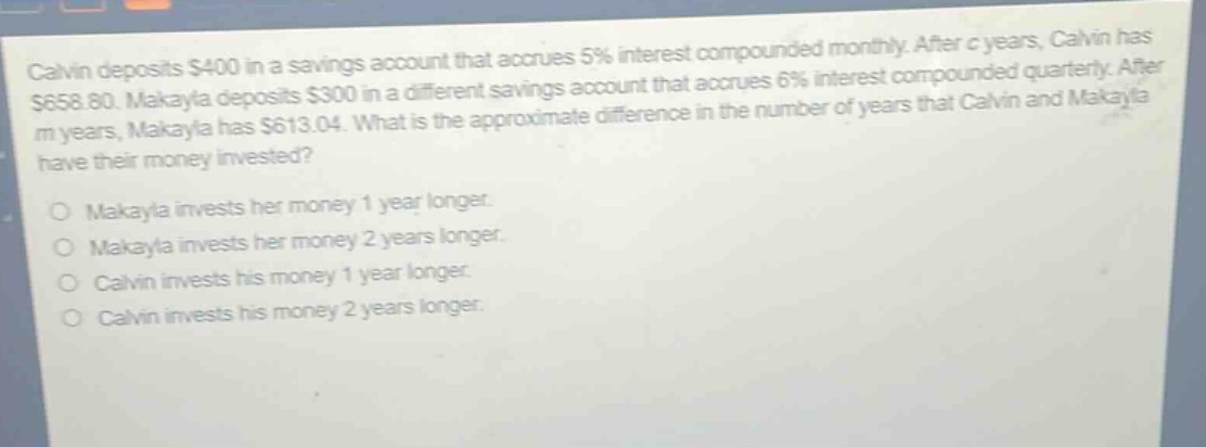 calvin deposits $400 in a savings account that accrues 5% interest compounded monthly. after c years, calvin has $658.80. makayla deposits $300 in a different savings account that accrues 6% interest compounded quarterly. after m years, makayla has $613.04. what is the approximate difference in the number of years that calvin and makayla have their money invested?\n\nmakayla invests her money 1 year longer.\nmakayla invests her money 2 years longer.\ncalvin invests his money 1 year longer.\ncalvin invests his money 2 years longer.