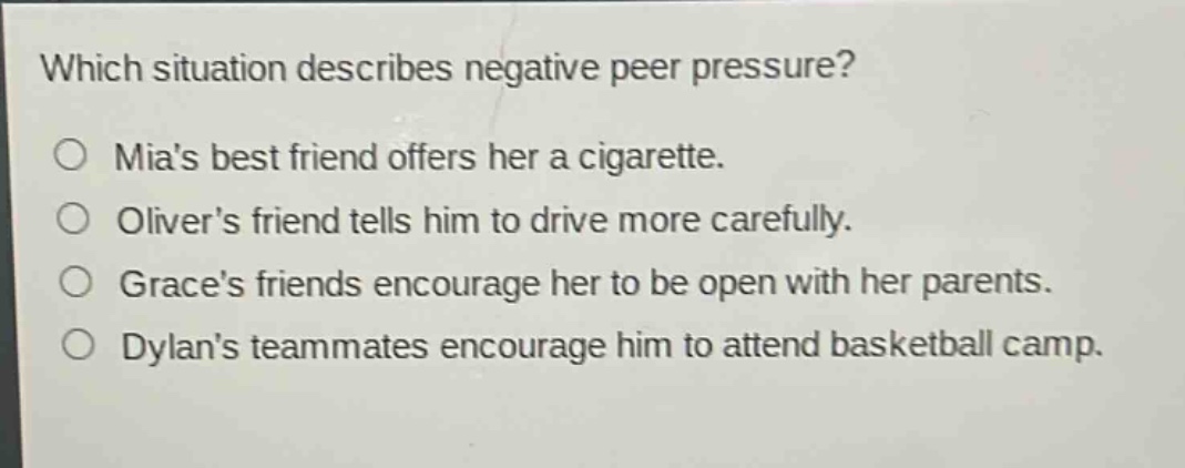 which situation describes negative peer pressure?\no mias best friend offers her a cigarette.\no olivers friend tells him to drive more carefully.\no graces friends encourage her to be open with her parents.\no dylans teammates encourage him to attend basketball camp.
