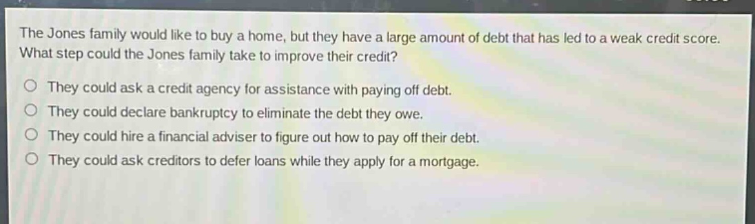 the jones family would like to buy a home, but they have a large amount of debt that has led to a weak credit score. what step could the jones family take to improve their credit?\no they could ask a credit agency for assistance with paying off debt.\no they could declare bankruptcy to eliminate the debt they owe.\no they could hire a financial adviser to figure out how to pay off their debt.\no they could ask creditors to defer loans while they apply for a mortgage.