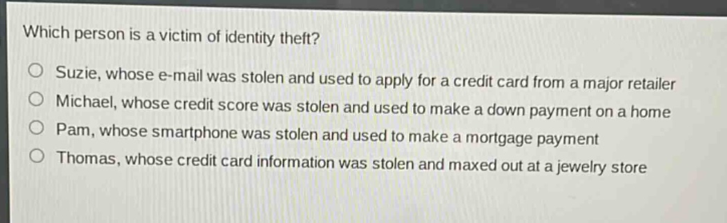 which person is a victim of identity theft?\no suzie, whose e - mail was stolen and used to apply for a credit card from a major retailer\no michael, whose credit score was stolen and used to make a down payment on a home\no pam, whose smartphone was stolen and used to make a mortgage payment\no thomas, whose credit card information was stolen and maxed out at a jewelry store