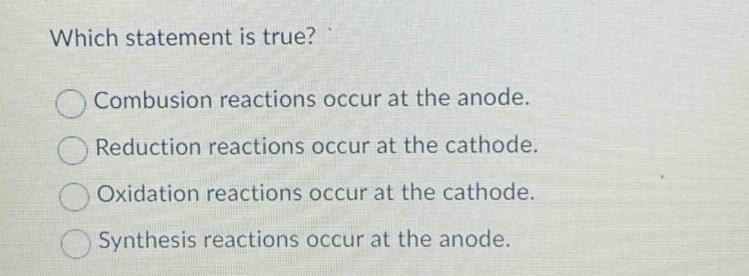 which statement is true?\ncombustion reactions occur at the anode.\nreduction reactions occur at the cathode.\noxidation reactions occur at the cathode.\nsynthesis reactions occur at the anode.