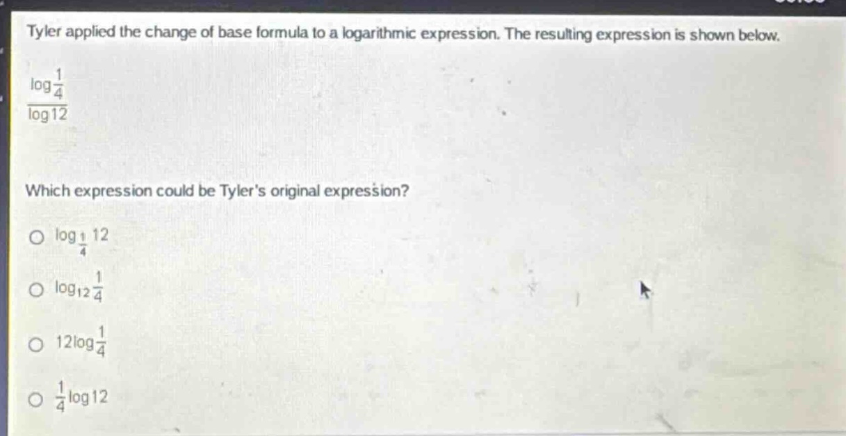 tyler applied the change of base formula to a logarithmic expression. the resulting expression is shown below.\n\\(\\frac{\\log\\frac{1}{4}}{\\log12}\\)\nwhich expression could be tylers original expression?\n\\(\\log_{\\frac{1}{4}}12\\)\n\\(\\log_{12}\\frac{1}{4}\\)\n\\(12\\log\\frac{1}{4}\\)\n\\(\\frac{1}{4}\\log12\\)