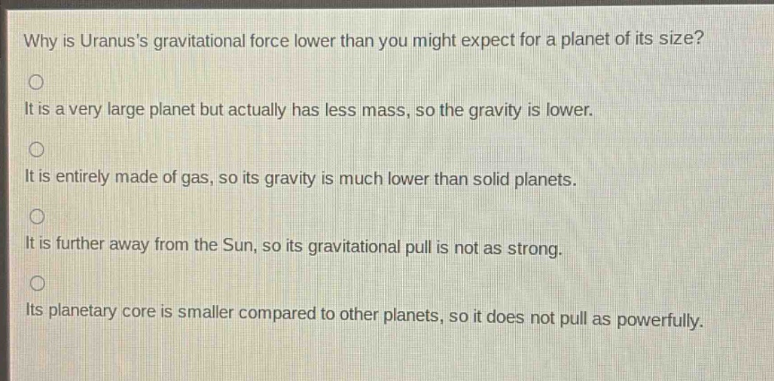 why is uranuss gravitational force lower than you might expect for a planet of its size?\nit is a very large planet but actually has less mass, so the gravity is lower.\nit is entirely made of gas, so its gravity is much lower than solid planets.\nit is further away from the sun, so its gravitational pull is not as strong.\nits planetary core is smaller compared to other planets, so it does not pull as powerfully.
