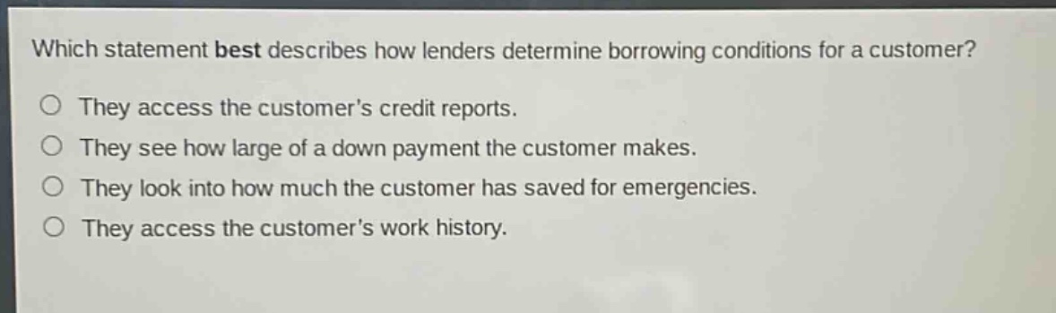 which statement best describes how lenders determine borrowing conditions for a customer?\nthey access the customers credit reports.\nthey see how large of a down payment the customer makes.\nthey look into how much the customer has saved for emergencies.\nthey access the customers work history.