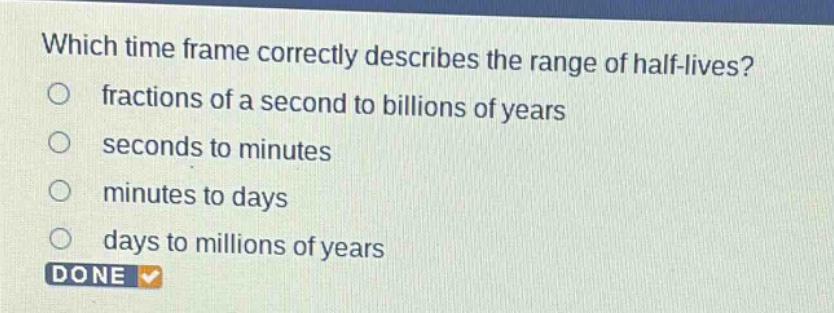 which time frame correctly describes the range of half - lives?\nfractions of a second to billions of years\nseconds to minutes\nminutes to days\ndays to millions of years