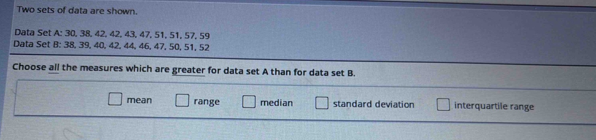 two sets of data are shown.\ndata set a: 30, 38, 42, 42, 43, 47, 51, 51, 57, 59\ndata set b: 38, 39, 40, 42, 44, 46, 47, 50, 51, 52\nchoose all the measures which are greater for data set a than for data set b.\nmean range median standard deviation interquartile range