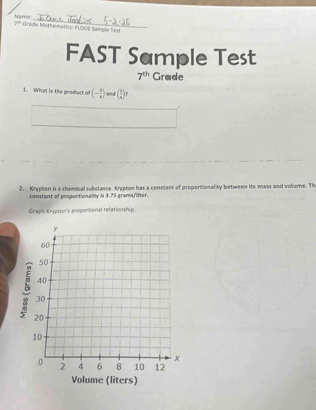 name: jaquz jenkins 5 - 2 - 25\n7th grade mathematics: fldoe sample test\nfast sample test\n7th grade\n1. what is the product of (-3/4) and (3/4)?\n2. krypton is a chemical substance. krypton has a constant of proportionality between its mass and volume. the constant of proportionality is 3.75 grams/liter.\ngraph kryptons proportional relationship.\nmass (grams)\nvolume (liters)