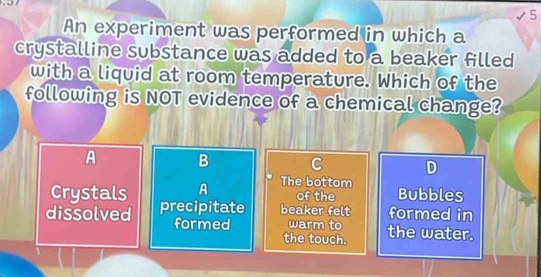 an experiment was performed in which a crystalline substance was added to a beaker filled with a liquid at room temperature. which of the following is not evidence of a chemical change? a crystals dissolved b a precipitate formed c the bottom of the beaker felt warm to the touch. d bubbles formed in the water.