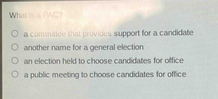 what is a pac?\no a committee that provides support for a candidate\no another name for a general election\no an election held to choose candidates for office\no a public meeting to choose candidates for office