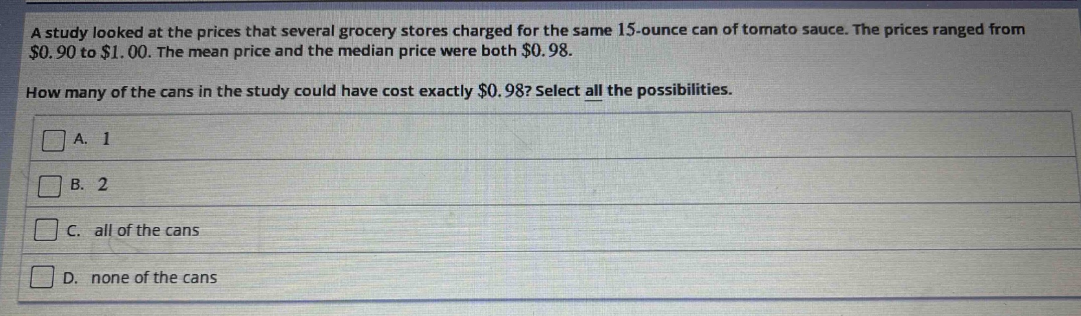 a study looked at the prices that several grocery stores charged for the same 15 - ounce can of tomato sauce. the prices ranged from $0.90 to $1.00. the mean price and the median price were both $0.98.\nhow many of the cans in the study could have cost exactly $0.98? select all the possibilities.\na. 1\nb. 2\nc. all of the cans\nd. none of the cans