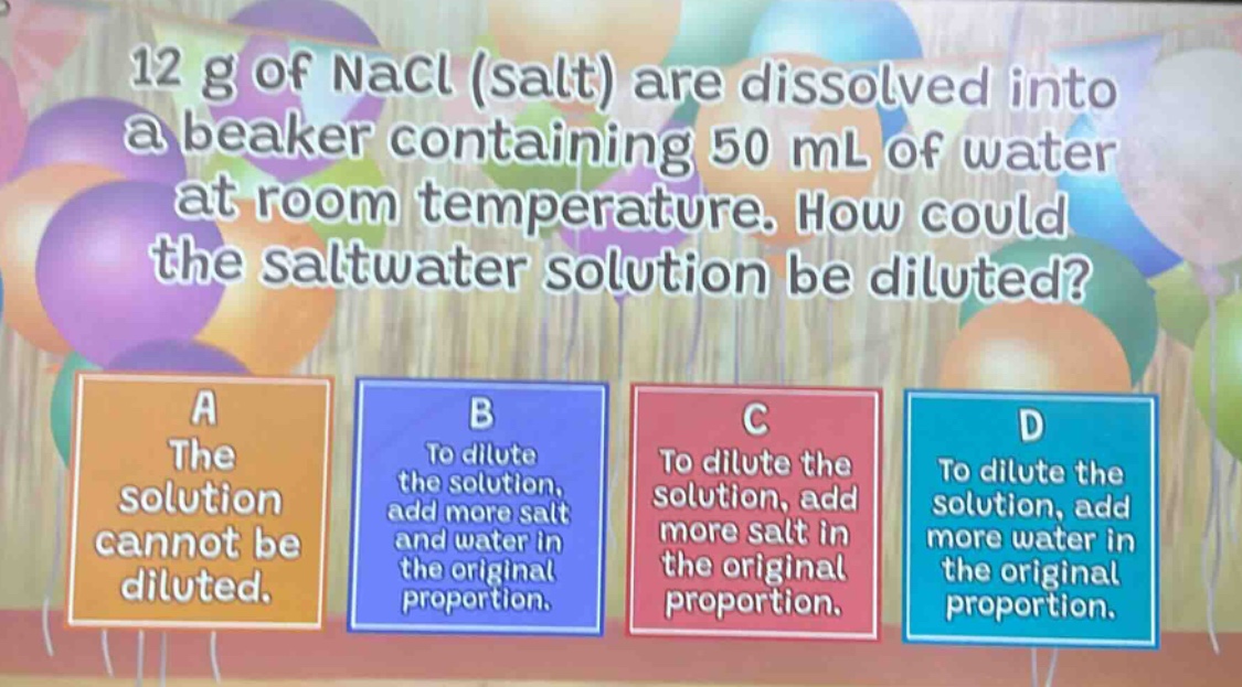 12 g of nacl (salt) are dissolved into a beaker containing 50 ml of water at room temperature. how could the saltwater solution be diluted?\na the solution cannot be diluted.\nb to dilute the solution, add more salt and water in the original proportion.\nc to dilute the solution, add more salt in the original proportion.\nd to dilute the solution, add more water in the original proportion.