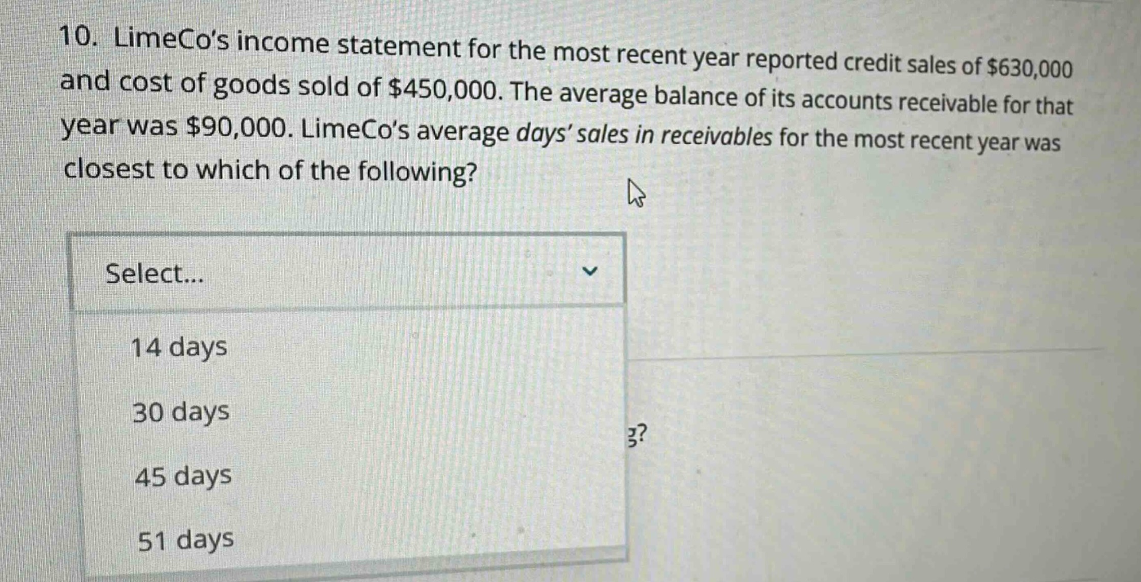 10. limecos income statement for the most recent year reported credit sales of $630,000 and cost of goods sold of $450,000. the average balance of its accounts receivable for that year was $90,000. limecos average days sales in receivables for the most recent year was closest to which of the following? select... 14 days 30 days 45 days 51 days