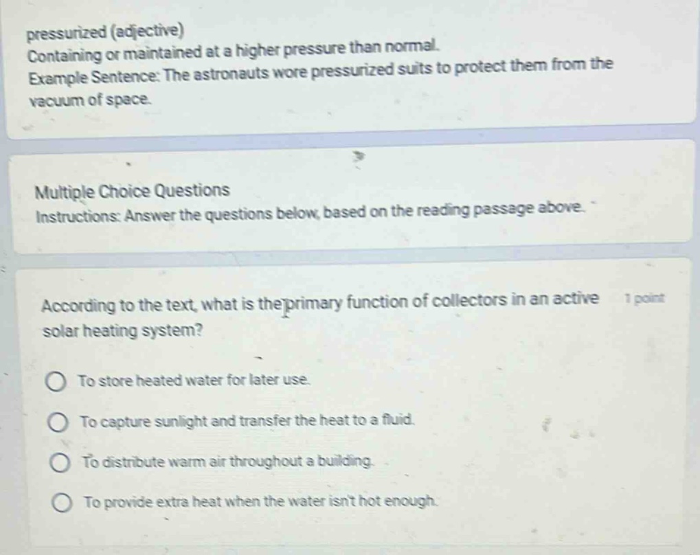 pressurized (adjective)\ncontaining or maintained at a higher pressure than normal.\nexample sentence: the astronauts wore pressurized suits to protect them from the vacuum of space.\n\nmultiple choice questions\ninstructions: answer the questions below, based on the reading passage above.\n\naccording to the text, what is the primary function of collectors in an active solar heating system?\n1 point\nto store heated water for later use.\nto capture sunlight and transfer the heat to a fluid.\nto distribute warm air throughout a building.\nto provide extra heat when the water isnt hot enough.
